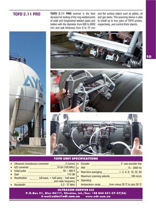 ULTRACON SERVICE LLC
P.O.Box 31, Kiev 04111, Ukraine, tel./fax: +38 044 531 37 27(26)
E mail:sales@ndt.com.ua www.ndt.com.ua
TOFD UNIT SPECIFICATIONS
• Ultrasonic transducers connector _ _ _ _ _ _ _ _ _2 (Lemo)
• A/D converter _ _ _ _ _ _ _ _ _ _ _ _ _ _ _ _10 bit (100 MHz)
• Initial pulse _ _ _ _ _ _ _ _ _ _ _ _ _ _ _ _ _ _ _ _ 50 — 400 V
• Gain _ _ _ _ _ _ _ _ _ _ _ _ _ _ _ _ _ _ _ _ _ _ _ _ _ _ 110 dB
• Rectification _ _ _ _ _ _full wave, + half wave, half wave
_ _ _ _ _ _ _ _ _ _ _ _ _ _ _ _ _ _ _ _ _ _and radio frequency
• Bandwidth _ _ _ _ _ _ _ _ _ _ _ _ _ _ _ _ _ _ _ _ 0.2 27 MHz
• Encoder _ _ _ _ _ _ _ _ _ _ _ _ _ _ _ _ _ 2 axis encoder line
• PRF _ _ _ _ _ _ _ _ _ _ _ _ _ _ _ _ _ _ _ _ _ _ _ _15 2000 Hz
• Real time averaging _ _ _ _ _ _ _ _ _ _1, 2, 4, 8, 16, 32, 64
• Maximum scanning velocity _ _ _ _ _ _ _ _ _ _ _ _100 mm/s
• Operating
temperature range _ _ _ _ _from minus 20 0
С to plus 50 0
С
TOFD 2.11 PRO scanner is the best
decision for testing of the ring welded joints
of solid and longitudinal welded pipes and
boilers with the diameter from 600 to 6000
mm and wall thickness from 8 to 75 mm
and flat surface object such as plates, oil
and gas tanks. This scanning device is able
to install up to four pairs of TOFD probes,
respectively, and control thick objects.
TOFD 2.11 PRO
10
 