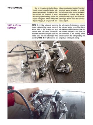7
Due to the various production tasks,
there is a need in specified testing tech
niques mechanization. Considering this,
of scanning devices allowing to solve the
express testing tasks of local welds of flat
objects and pipes, to carry out both labo
ratory researches and testing of operated
objects in various industries, to provide
high efficiency testing of ring, longitudinal
welded joints of pipelines. Next will be,
considered various types of scanners and
advantages of their use in the control of
various objects.
TOFD SCANNERS
TOFD 1.10 Lite ultrasonic scanning
device is intended for manual testing of
welded joints of flat surfaces and large
diameter pipes. The scanner can be oper
ated in two directions: along and across the
welded joint. The main advantages while
operating TOFD 1.10 Lite scanner are
the wide range of applications: ensuring
the testing of welded joints of flat objects
and pipes with minimal diameter of 300 mm
and thickness from 6 to 75 mm; small size
and dimensions of the scanning device
allows to ensure the testing mobility and
simplicity of welded joints testing.
TOFD 1.10 Lite
SCANNER
our company has designed a series
 