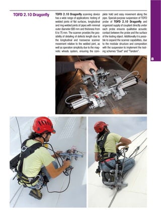 8
TOFD 2.10 Dragonfly TOFD 2.10 Dragonfly scanning device
has a wide range of applications: testing of
welded joints of flat surfaces, longitudinal
and ring welded joints of pipes with minimal
outer diameter 600 mm and thickness from
6 to 75 mm. The scanner provides the pos
sibility of detailing of defects length due to
the longitudinal and transverse scanner
movement relative to the welded joint, as
well as operation simplicity due to the mag
netic wheels system, ensuring the com
plete hold and easy movement along the
pipe. Special purpose suspension of TOFD
probe of TOFD 2.10 Dragonfly and
organized supply of couplant directly under
each probe ensures qualitative acoustic
contact between the probe and the surface
of the testing object. Additionally it is possi
ble to expand the scanner capabilities, due
to the modular structure and composition
with the suspension to implement the test
ing schemes “Duet” and “Tandem”.
 