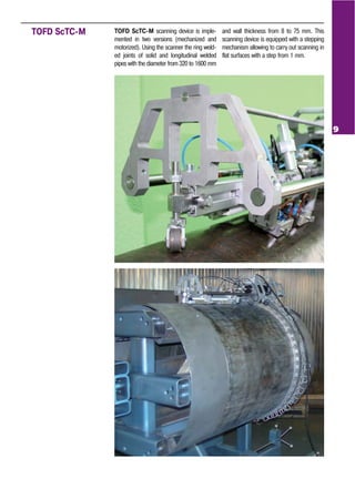 9
TOFD ScTC M scanning device is imple
mented in two versions (mechanized and
motorized). Using the scanner the ring weld
ed joints of solid and longitudinal welded
pipes with the diameter from 320 to 1600 mm
and wall thickness from 8 to 75 mm. This
scanning device is equipped with a stepping
mechanism allowing to carry out scanning in
flat surfaces with a step from 1 mm.
TOFD ScTC M
 