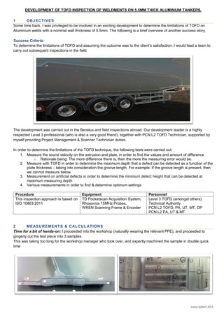 DEVELOPMENT OF TOFD INSPECTION OF WELDMENTS ON 5.5MM THICK ALUMINIUM TANKERS.
Irvine Gilbert 2015
1 OBJECTIVES
Some time back, I was privileged to be involved in an exciting development to determine the limitations of TOFD on
Aluminium welds with a nominal wall thickness of 5.5mm. The following is a brief overview of another success story.
Success Criteria:
To determine the limitations of TOFD and assuming the outcome was to the client’s satisfaction: I would lead a team to
carry out subsequent inspections in the field.
The development was carried out in the Benelux and field inspections abroad. Our development leader is a highly
respected Level 3 professional (who is also a very good friend), together with PCN L2 TOFD Technician, supported by
myself providing Project Management & Scanner Technician duties.
In order to determine the limitations of the TOFD technique, the following tests were carried out:
1. Measure the sound velocity on the extrusion and plate, in order to find the values and amount of difference
o Rationale being: The more difference there is, then the more the measuring error would be.
2. Measure with TOFD in order to determine the maximum depth that a defect can be detected as a function of the
plate thickness – taking into consideration the groove length. For example: If the groove length is present, then
we cannot measure below.
3. Measurement on artificial defects in order to determine the minimum defect height that can be detected at
maximum measuring depth
4. Various measurements in order to find & determine optimum settings
Procedure Equipment Personnel
This inspection approach is based on
ISO 10863:2011
TD Pocketscan Acquisition System,
Rhosonics 15MHz Probes,
WREN Scanning Frame & Encoder
Level 3 TOFD (amongst others)
Technical Authority
PCN L2 TOFD, PA, UT, MT, DP
PCN L2 PA, UT & MT
2 MEASUREMENTS & CALCULATIONS
Time for a bit of hands-on: I proceeded into the workshop (naturally wearing the relevant PPE), and proceeded to
gingerly cut the test piece into 3 samples.
This was taking too long for the workshop manager who took over, and expertly machined the sample in double quick
time
 