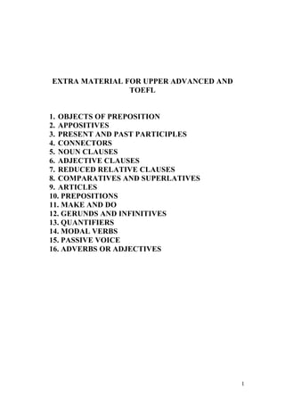1 
EXTRA MATERIAL FOR UPPER ADVANCED AND 
TOEFL 
1. OBJECTS OF PREPOSITION 
2. APPOSITIVES 
3. PRESENT AND PAST PARTICIPLES 
4. CONNECTORS 
5. NOUN CLAUSES 
6. ADJECTIVE CLAUSES 
7. REDUCED RELATIVE CLAUSES 
8. COMPARATIVES AND SUPERLATIVES 
9. ARTICLES 
10. PREPOSITIONS 
11. MAKE AND DO 
12. GERUNDS AND INFINITIVES 
13. QUANTIFIERS 
14. MODAL VERBS 
15. PASSIVE VOICE 
16. ADVERBS OR ADJECTIVES 
 