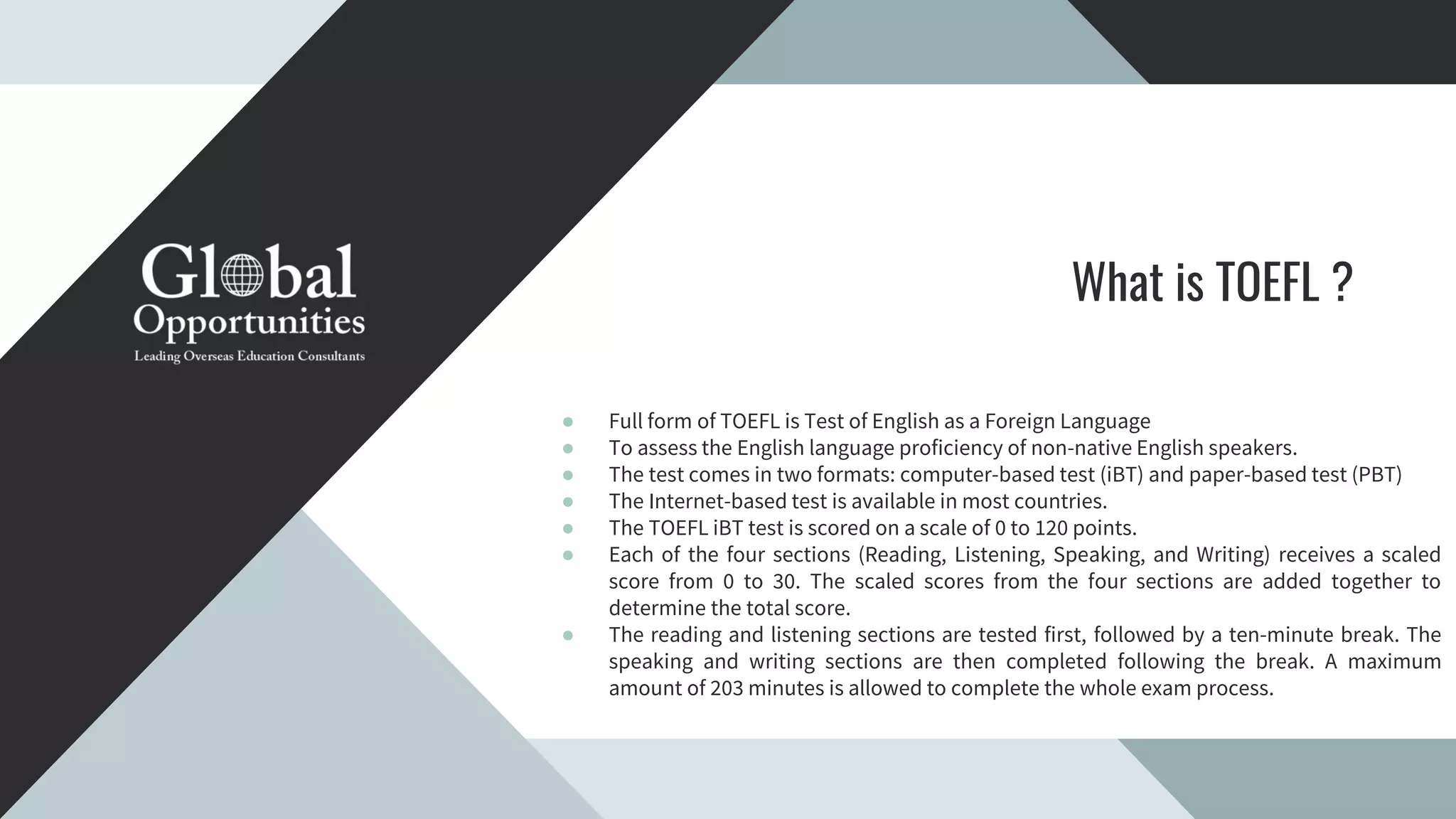 What is TOEFL ?
● Full form of TOEFL is Test of English as a Foreign Language
● To assess the English language proficiency of non-native English speakers.
● The test comes in two formats: computer-based test (iBT) and paper-based test (PBT)
● The Internet-based test is available in most countries.
● The TOEFL iBT test is scored on a scale of 0 to 120 points.
● Each of the four sections (Reading, Listening, Speaking, and Writing) receives a scaled
score from 0 to 30. The scaled scores from the four sections are added together to
determine the total score.
● The reading and listening sections are tested first, followed by a ten-minute break. The
speaking and writing sections are then completed following the break. A maximum
amount of 203 minutes is allowed to complete the whole exam process.
 