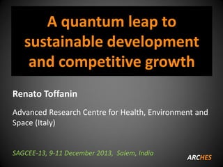 A quantum leap to
sustainable development
and competitive growth
Renato Toffanin
Advanced Research Centre for Health, Environment and
Space (Italy)

SAGCEE-13, 9-11 December 2013, Salem, India

ARCHES

 