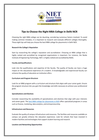 Tips to Choose the Right MBA College in Delhi NCR
Choosing the right MBA college can be daunting, considering numerous factors involved. To avoid
making common mistakes, it is important to research and evaluate different colleges thoroughly.
These eight tips will help you choose the best MBA college for placements in Delhi NCR.
Research the College's Reputation
Start by researching the college's reputation and accreditation. Choosing an MBA college that is
highly ranked and accredited by recognized organizations is important. For instance, the Noida
Institute of Engineering Technology, NIET, is highly ranked and accredited by NAAC.
Faculty and Qualifications
Look into the qualifications and expertise of the faculty. The quality of faculty can have a huge
impact on the educational experience of a student. A knowledgeable and experienced faculty can
enhance the quality of education an institution offers.
Curriculum and Program Structure
Look for an MBA program with a curriculum and structure that aligns with your career goals. Ensure
the program structure lets you gain the knowledge and skills necessary to achieve your professional
goals.
Specializations and Electives
Consider researching the availability of specializations and electives that align with your interests
and career goals. The best MBA college for placements in NCR offers specialized programs in areas
such as finance, marketing, data analytics, and entrepreneurship.
Infrastructure and Resources
Evaluate the quality of campus infrastructure and resources. The facilities and resources available on
campus can greatly enhance the education experience. Look for schools that have invested in
modern facilities and technologies that support student learning and research.
Location and Networking Opportunities
 
