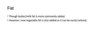 Fat 
• Though butter/milk fat is more commonly added. 
• However, now vegetable fat is also added as it can be easily tailored. 
 