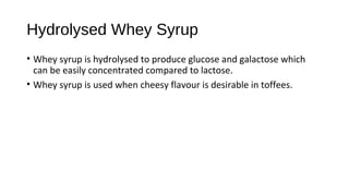 Hydrolysed Whey Syrup 
• Whey syrup is hydrolysed to produce glucose and galactose which 
can be easily concentrated compared to lactose. 
• Whey syrup is used when cheesy flavour is desirable in toffees. 
 