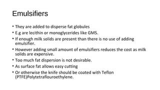 Emulsifiers 
• They are added to disperse fat globules 
• E.g are lecithin or monoglycerides like GMS. 
• If enough milk solids are present than there is no use of adding 
emulsifier. 
• However adding small amount of emulsifiers reduces the cost as milk 
solids are expensive. 
• Too much fat dispersion is not desirable. 
• As surface fat allows easy cutting 
• Or otherwise the knife should be coated with Teflon 
(PTFE)Polytetraflouroethylene. 
 