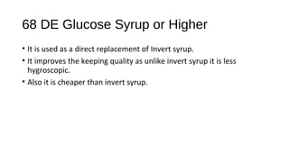 68 DE Glucose Syrup or Higher 
• It is used as a direct replacement of Invert syrup. 
• It improves the keeping quality as unlike invert syrup it is less 
hygroscopic. 
• Also it is cheaper than invert syrup. 
 