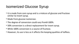 Isomerized Glucose Syrup 
• It is made from corn syrup and is a mixture of glucose and fructose 
similar to invert syrup. 
• Made from glucose isomerase. 
• The degree of conversion could vary from0-100%. 
• 50% conversion is a direct replacement for invert syrup. 
• While 100% conversion is a source of fructose. 
• However, its use is less as it affects the keeping qualities of toffees. 
 