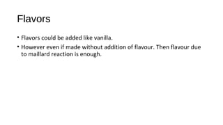 Flavors 
• Flavors could be added like vanilla. 
• However even if made without addition of flavour. Then flavour due 
to maillard reaction is enough. 
 