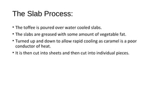 The Slab Process: 
• The toffee is poured over water cooled slabs. 
• The slabs are greased with some amount of vegetable fat. 
• Turned up and down to allow rapid cooling as caramel is a poor 
conductor of heat. 
• It is then cut into sheets and then cut into individual pieces. 
 