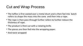 Cut and Wrap Process 
• The toffee is first cooled over a metal drum and is then fed into batch 
rollers to shape the mass into the cone and then into a rope. 
• The rope is then pass through further rollers to further reduce the 
thickness of rope. 
• The product is then cut with a rotating knife. 
• The pieces are then fed into the wrapping paper. 
• And twist wrapped 
 