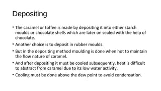 Depositing 
• The caramel or toffee is made by depositing it into either starch 
moulds or chocolate shells which are later on sealed with the help of 
chocolate. 
• Another choice is to deposit in rubber moulds. 
• But in the depositing method moulding is done when hot to maintain 
the flow nature of caramel. 
• And after depositing it must be cooled subsequently, heat is difficult 
to abstract from caramel due to its low water activity. 
• Cooling must be done above the dew point to avoid condensation. 
 