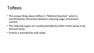 Toffees 
• The unique thing about toffees is “Maillard Reaction” which is 
manifested by interaction between reducing sugar and protein 
content. 
• The reducing sugars are usually provided by either Invert Syrup or by 
Glucose Syrup 
• Protein is provided by milk solids. 
 