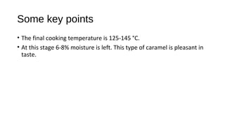 Some key points 
• The final cooking temperature is 125-145 °C. 
• At this stage 6-8% moisture is left. This type of caramel is pleasant in 
taste. 
 