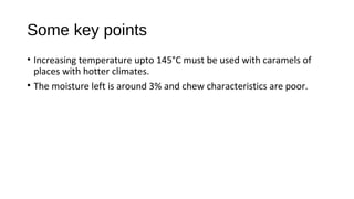 Some key points 
• Increasing temperature upto 145°C must be used with caramels of 
places with hotter climates. 
• The moisture left is around 3% and chew characteristics are poor. 
 