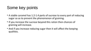 Some key points 
• A stable caramel has 1.2-1.4 parts of sucrose to every part of reducing 
sugar so as to prevent the phenomenon of graining. 
• If you increase the sucrose beyond this ration then chances of 
graining will increase. 
• And if you increase reducing sugar then it will affect the keeping 
qualities. 
 