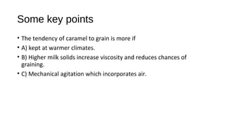 Some key points 
• The tendency of caramel to grain is more if 
• A) kept at warmer climates. 
• B) Higher milk solids increase viscosity and reduces chances of 
graining. 
• C) Mechanical agitation which incorporates air. 
 