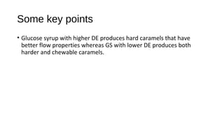 Some key points 
• Glucose syrup with higher DE produces hard caramels that have 
better flow properties whereas GS with lower DE produces both 
harder and chewable caramels. 
 
