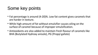 Some key points 
• Fat percentage is around (4-20)%. Low fat content gives caramels that 
are harder in texture. 
• While high amount of fat without emulsifier causes oiling on the 
surface of caramel because of improper emulsification. 
• Antioxidants are also added to maintain fresh flavour of caramels like 
BHA (Butylated Hydroxy anisole), PG (Propyl gallate) 
 