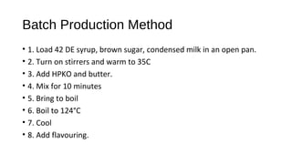 Batch Production Method 
• 1. Load 42 DE syrup, brown sugar, condensed milk in an open pan. 
• 2. Turn on stirrers and warm to 35C 
• 3. Add HPKO and butter. 
• 4. Mix for 10 minutes 
• 5. Bring to boil 
• 6. Boil to 124°C 
• 7. Cool 
• 8. Add flavouring. 
 