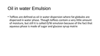 Oil in water Emulsion 
• Toffees are defined as oil in water dispersion where fat globules are 
dispersed in water phase. Though toffees contain a very little amount 
of moisture, but still it is called O/W emulsion because of the fact that 
aqueous phase is made of sugar and glucose syrup matrix 
 