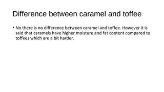 Difference between caramel and toffee 
• No there is no difference between caramel and toffee. However it is 
said that caramels have higher moisture and fat content compared to 
toffees which are a bit harder. 
 