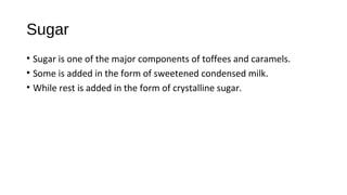 Sugar 
• Sugar is one of the major components of toffees and caramels. 
• Some is added in the form of sweetened condensed milk. 
• While rest is added in the form of crystalline sugar. 
 