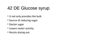 42 DE Glucose syrup 
• It not only provides the bulk 
• Source of reducing sugar 
• Doctor sugar 
• Lowers water activity 
• Resists drying out. 
 