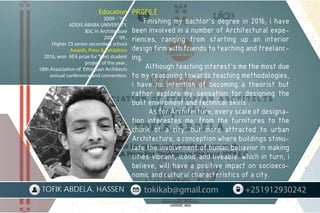 PROFILE
Finishing my bachlor’s degree in 2016, i have
been involved in a number of Architectural expe-
riences, ranging from starting up an interior
design firm with friends to teaching and freelanc-
ing.
Although teaching interest’s me the most due
to my reasoning towards teaching methodologies,
i have no intention of becoming a theorist but
rather explore my sensation for designing the
built enviroment and technical skills .
As for Architecture, every scale of designa-
tion interestes me, from the furnitures to the
chunk of a city, but more attracted to urban
Architecture, a conception where buildings stimu-
late the involvement of human behavior in making
cities vibrant, iconic and liveable. which in turn, i
believe, will have a positive impact on socioeco-
nomic and cultural characteristics of a city.
Education
2009 - ’16 ,
ADDIS ABABA UNIVERSITY,
BSC in Architecture
2007 - ’09 ,
Higher 23 senior secondary school
Awards, Press & Exhibition
2016, won AEA prize for“best student
project of the year ,
18th Association of Ethiopian Architects
annual conference and convention.
tokikab@gmail.com +251912930242
TOFIK ABDELA, HASSEN
 