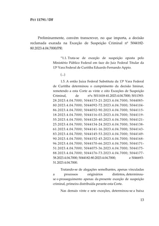 PET 11791 / DF
13
Preliminarmente, convém transcrever, no que importa, a decisão
reclamada exarada na Exceção de Suspeição Criminal nº 5044182-
80.2023.4.04.7000/PR:
“1.1. Trata-se de exceção de suspeição oposta pelo
Ministério Público Federal em face do Juiz Federal Titular da
13ª Vara Federal de Curitiba Eduardo Fernando Appio.
(...)
1.5. A então Juíza Federal Substituta da 13ª Vara Federal
de Curitiba determinou o cumprimento da decisão liminar,
remetendo a esta Corte as vinte e oito Exceções de Suspeição
Criminal, de nºs: 5011418-41.2023.4.04.7000; 5011393-
28.2023.4.04.7000; 5044173-21.2023.4.04.7000; 5044085-
80.2023.4.04.7000; 5044092-72.2023.4.04.7000; 5044104-
86.2023.4.04.7000; 5044052-90.2023.4.04.7000; 5044115-
18.2023.4.04.7000; 5044116-03.2023.4.04.7000; 5044119-
55.2023.4.04.7000; 5044120-40.2023.4.04.7000; 5044121-
25.2023.4.04.7000; 5044134-24.2023.4.04.7000; 5044138-
61.2023.4.04.7000; 5044141-16.2023.4.04.7000; 5044143-
83.2023.4.04.7000; 5044145-53.2023.4.04.7000; 5044149-
90.2023.4.04.7000; 5044152-45.2023.4.04.7000; 5044168-
96.2023.4.04.7000; 5044170-66.2023.4.04.7000; 5044171-
51.2023.4.04.7000; 5044075-36.2023.4.04.7000; 5044175-
88.2023.4.04.7000; 5044176-73.2023.4.04.7000; 5044177-
58.2023.4.04.7000; 5044182-80.2023.4.04.7000; e 5046693-
51.2023.4.04.7000.
Tratando-se de alegações semelhantes, apenas vinculadas
a processos originários distintos, determinou-
se o prosseguimento apenas da presente exceção de suspeição
criminal, primeira distribuída perante esta Corte.
Nas demais vinte e sete exceções, determinou-se a baixa
 