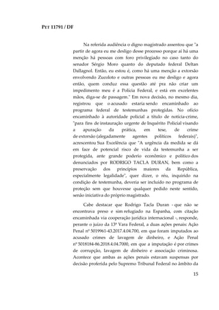 PET 11791 / DF
15
Na referida audiência o digno magistrado assentou que "a
partir de agora eu me desligo desse processo porque aí há uma
menção há pessoas com foro privilegiado no caso tanto do
senador Sérgio Moro quanto do deputado federal Deltan
Dallagnol. Então, eu estou é, como há uma menção a extorsão
envolvendo Zucoloto e outras pessoas eu me desligo e agora
então, quem conduz essa questão até pra não criar um
impedimento meu é a Polícia Federal, e está em excelentes
mãos, diga-se de passagem." Em nova decisão, no mesmo dia,
registrou que o acusado estaria sendo encaminhado ao
programa federal de testemunhas protegidas. No ofício
encaminhado à autoridade policial a título de notícia-crime,
"para fins de instauração urgente de Inquérito Policial visando
a apuração da prática, em tese, de crime
de extorsão (alegadamente agentes políticos federais)",
acrescentou Sua Excelência que "A urgência da medida se dá
em face de potencial risco de vida da testemunha a ser
protegida, ante grande poderio econômico e político dos
denunciados por RODRIGO TACLA DURAN, bem como a
preservação dos princípios maiores da República,
especialmente legalidade", quer dizer, o réu, inquirido na
condição de testemunha, deveria ser incluído no programa de
proteção sem que houvesse qualquer pedido neste sentido,
senão iniciativa do próprio magistrado.
Cabe destacar que Rodrigo Tacla Duran - que não se
encontrava preso e sim refugiado na Espanha, com citação
encaminhada via cooperação jurídica internacional -, responde,
perante o juízo da 13ª Vara Federal, a duas ações penais: Ação
Penal nº 5019961-43.2017.4.04.700, em que foram imputados ao
acusado crimes de lavagem de dinheiro, e Ação Penal
nº 5018184-86.2018.4.04.7000, em que a imputação é por crimes
de corrupção, lavagem de dinheiro e associação criminosa.
Acontece que ambas as ações penais estavam suspensas por
decisão proferida pelo Supremo Tribunal Federal no âmbito da
 