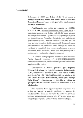 PET 11791 / DF
16
Reclamação nº 43007, em decisão do dia 13 de março e
reiterada no dia 24 do mesmo mês, ou seja, antes da iniciativa
do magistrado em revogar a prisão preventiva e determinar a
realização de audiência.
Paralelamente, nos autos do processo nº 5031522-
64.2017.4.04.7000, incidente relacionado àquela ação penal, o
magistrado revogou uma decisão proferida há quase um ano
pelo magistrado anterior - que não foi impugnada pelas partes
-, e determinou que "proceda a Secretaria, com urgência, ao
agendamento de data, entre os dias 10 a 14 de abril de 2023,
para que seja procedida à oitiva presencial do acusado neste
Juízo (audiência de justificação como condição da liberdade
provisória já concedida), bem como o amplo acesso as provas
acauteladas nesta Secretaria, desde que não prejudiquem o
andamento de eventuais investigações em curso."
Em razão de correição parcial promovida pelo Ministério
Público Federal, processo nº 5011889-08.2023.4.04.0000,
sobreveio decisão nesta Corte acolhendo o pedido de liminar no
seguinte sentido, verbis:
Considerando a decisão proferida pelo Supremo
Tribunal Federal que, em 13.03.2023, nos autos da Reclamação
43.007, determinou "a suspensão das Ações Penais 5018184-
86.2018.4.04.7000 e 5019961-43.2017.4.04.7000, em trâmite na 13ª
Vara Criminal Federal de Curitiba/PR, em relação a Rodrigo
Tacla Duran", evidentemente é indevida a prática de
quaisquer atos nas referidas demandas e incidentes a elas
relacionados.
Ante o exposto, defiro o pedido de efeito suspensivo para
o fim de revogar a decisão proferida no evento 92,
restabelecendo a associada ao evento 80, visto que prolatada
antes da suspensão determinada pelo STF e, não tendo sido
revogada pela Suprema Corte, portanto, permanece hígida.
 