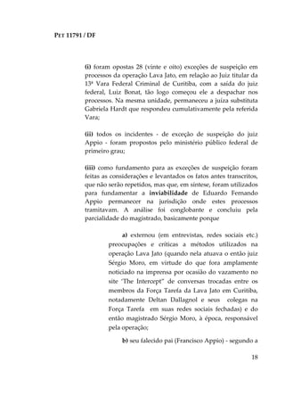 PET 11791 / DF
18
(i) foram opostas 28 (vinte e oito) exceções de suspeição em
processos da operação Lava Jato, em relação ao Juiz titular da
13ª Vara Federal Criminal de Curitiba, com a saída do juiz
federal, Luiz Bonat, tão logo começou ele a despachar nos
processos. Na mesma unidade, permaneceu a juíza substituta
Gabriela Hardt que respondeu cumulativamente pela referida
Vara;
(ii) todos os incidentes - de exceção de suspeição do juiz
Appio - foram propostos pelo ministério público federal de
primeiro grau;
(iii) como fundamento para as exceções de suspeição foram
feitas as considerações e levantados os fatos antes transcritos,
que não serão repetidos, mas que, em síntese, foram utilizados
para fundamentar a inviabilidade de Eduardo Fernando
Appio permanecer na jurisdição onde estes processos
tramitavam. A análise foi conglobante e concluiu pela
parcialidade do magistrado, basicamente porque
a) externou (em entrevistas, redes sociais etc.)
preocupações e críticas a métodos utilizados na
operação Lava Jato (quando nela atuava o então juiz
Sérgio Moro, em virtude do que fora amplamente
noticiado na imprensa por ocasião do vazamento no
site ‘The Intercept” de conversas trocadas entre os
membros da Força Tarefa da Lava Jato em Curitiba,
notadamente Deltan Dallagnol e seus colegas na
Força Tarefa em suas redes sociais fechadas) e do
então magistrado Sérgio Moro, à época, responsável
pela operação;
b) seu falecido pai (Francisco Appio) - segundo a
 