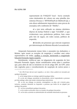 PET 11791 / DF
19
1
Art. 254. O juiz dar-se-á por suspeito, e, se não o fizer, poderá ser recusado por
qualquer das partes:
I - se for amigo íntimo ou inimigo capital de qualquer deles;
II - se ele, seu cônjuge, ascendente ou descendente, estiver respondendo a processo
por fato análogo, sobre cujo caráter criminoso haja controvérsia;
III - se ele, seu cônjuge, ou parente, consangüíneo, ou afim, até o terceiro grau,
inclusive, sustentar demanda ou responder a processo que tenha de ser julgado por
qualquer das partes;
IV - se tiver aconselhado qualquer das partes;
V - se for credor ou devedor, tutor ou curador, de qualquer das partes;
Vl - se for sócio, acionista ou administrador de sociedade interessada no processo.
representante do PARQUET local - havia constado
como destinatário de valores em uma planilha dos
sistemas Drousys e MYWebDayB da Odebrecht (já, a
esta altura sabidamente imprestáveis como provas de
acusação), sob o codinome de “Abelha”;
c) o juiz teria utilizado no sistema eletrônico
(Eproc) da Justiça Federal a sigla “LUL2022”, o que
evidenciaria suas preferências políticas, bem como
pelo fato de seguir, em redes sociais, políticos de
esquerda;
d) decidiu em processos que estavam suspensos
por determinação do Ministro Ricardo Lewandowski.
Amparado basicamente nesses fatos e assunções (ou deduções), o
Relator, após reunir as exceções de suspeição e escolher uma como
representativa de todas, acolheu a exceção, declarando o magistrado
Eduardo Fernando Appio suspeito.
Inicialmente, verifica-se que, no julgamento de suspeição do Juiz
Eduardo Fernando Appio, foram considerados certos fatos e condutas
que, para além de não se incluírem no rol do artigo 2541
, do CPP, antes
não cogitados para o reconhecimento de suspeição de outros juízes e
 
