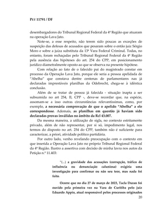 PET 11791 / DF
20
desembargadores do Tribunal Regional Federal da 4ª Região que atuaram
na operação Lava Jato.
Note-se, a esse respeito, não terem sido poucas as exceções de
suspeição das defesas de acusados que pesaram sobre o então juiz Sérgio
Moro e sobre a juíza substituta da 13ª Vara Federal Criminal. Todas, no
entanto, foram rechaçadas pelo Tribunal Regional Federal da 4ª Região
pela ausência das hipóteses do art. 254 do CPP, em posicionamento
jurídico diametralmente oposto ao que se observa na presente hipótese.
Com relação ao fato de o falecido pai do magistrado constar em
processo da Operação Lava Jato, porque ele seria a pessoa apelidada de
“Abelha” que constava dentre centenas de parlamentares nas já
declaradas imprestáveis planilhas da Odebrecht, chega-se à idêntica
conclusão.
Além de se tratar de pessoa já falecida - situação inapta a ser
subsumida no art 254, II, CPP -, deve-se recordar que, na espécie,
assomam-se a isso outras circunstâncias relevantíssimas, como, por
exemplo, a necessária comprovação de que o apelido “Abelha” a ele
correspondesse. Ademais, as planilhas em questão já haviam sido
declaradas provas inválidas no âmbito da Rcl 43.007.
Da mesma maneira, a utilização de sigla, no contexto estritamente
privado, além de não representar, por si só, impedimento legal, nos
termos do disposto no art. 254 do CPP, também não é suficiente para
caracterizar, a priori, atividade político partidária.
Por outro lado, venho revelando preocupação com o contexto em
que inserida a Operação Lava Jato no próprio Tribunal Regional Federal
da 4ª Região. Ilustro a assertiva com decisão de minha lavra nos autos da
Petição n.º 11.403:
“(...) a gravidade das acusações (corrupção, tráfico de
influência ou denunciação caluniosa) exigiria uma
investigação para confirmar ou não seu teor, mas nada foi
feito.
Ocorre que no dia 27 de março de 2023, Tacla Duran foi
ouvido pela primeira vez na Vara de Curitiba pelo juiz
Eduardo Appio, atual responsável pelos processos originados
 