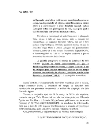 PET 11791 / DF
21
na Operação Lava Jato, e reafirmou os supostos achaques que
sofreu, tendo associado tal crime ao casal Rosângela e Sérgio
Moro e o exprocurador e atual deputado federal, Deltan
Dallagnol, todos com prerrogativa de foro, razão pela qual o
caso foi remetido ao Supremo Tribunal Federal.
Corrobora a necessidade de esta Casa ouvir o advogado
Tacla Duran o fato de que, mesmo após a matéria ser
encaminhada ao Supremo Tribunal Federal, por ser o foro
judicial competente para apreciar a questão à medida em que os
acusados Sérgio Moro e Deltan Dallagnol são parlamentares
federais e, como tal, o foro judicial se desloca a Suprema Corte,
o desembargador do TRF da 4a Região decretou a prisão
preventiva do acusador Tacla Duran.
A questão extrapolou os limites da definição do foro
judicial quando se toma conhecimento de que o
desembargador prolator da decisão, Marcelo Malucelli é pai
do advogado João Eduardo Malucelli, sócio do ex-juiz Sérgio
Moro em um escritório de advocacia, conforme noticia o site
de notícias jurídicas CONJUR. (...)”. (com grifos acrescidos)
Nesse sentido, é extremamente relevante relembrar que o ex-juiz,
Sérgio Fernando Moro, já investido na função de Senador, tem
peticionado em processos requerendo a análise de suspeição do Juiz
Eduardo Appio.
Veja-se, a propósito, que em 28 de março de 2023 - dia seguinte,
portanto, ao que Tacla Duran foi ouvido em juízo pelo Juiz Eduardo
Appio, em Curitiba -, o Senador Sérgio Moro, peticionou nos autos do
Processo nº 5019961-43.2017.4.04.7000/PR, na condição de interessado,
para que o juiz do feito julgasse imediatamente a exceção de suspeição
contra si manejada pelo Ministério Público Federal de Curitiba.
Cito, por oportuno, o seguinte trecho da referida manifestação:
“I. QUESTÃO DE ORDEM. EXCEÇÃO DE SUSPEIÇÃO.
 