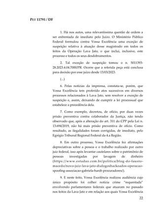 PET 11791 / DF
22
1. Há nos autos, uma relevantíssima questão de ordem a
ser enfrentada de imediato pelo Juízo. O Ministério Público
Federal formulou contra Vossa Excelência uma exceção de
suspeição relativa à atuação desse magistrado em todos os
feitos da Operação Lava Jato, o que inclui, inclusive, este
processo e todos os seus desdobramentos.
2. Tal exceção de suspeição tomou o n. 5011393-
28.2023.4.04.7000/PR. Ocorre que a referida peça está conclusa
para decisão por esse juízo desde 15/03/2023.
(...)
6. Pelas notícias da imprensa, constata-se, porém, que
Vossa Excelência tem proferido atos sucessivos em diversos
processos relacionados à Lava Jato, sem resolver a exceção de
suspeição e, assim, deixando de cumprir a lei processual que
estabelece a precedência dela.
7. Como exemplo, decretou, de ofício, por duas vezes
prisão preventiva contra colaborador da Justiça, não tendo
observado que, após a alteração do art. 311 do CPP pela Lei n.
13.694/2019, não há mais prisão preventiva de ofício. Como
resultado, as ilegalidades foram corrigidas, de imediato, pelo
Egrégio Tribunal Regional Federal da 4.a Região.
8. Em outro processo, Vossa Excelência fez afirmações
depreciativas sobre a pessoa e o trabalho realizado por outro
juiz federal, isso após levantar cautelares sobre o patrimônio de
pessoas investigadas por lavagem de dinheiro
(https://www.estadao.com.br/politica/blog-do-fausto-
macedo/novo-juiz-lava-jato-dialogoshackeados-operacao-
spoofing-associacao-gabriela-hardt-procuradores/).
9. E neste feito, Vossa Excelência realizou audiência cujo
único propósito foi colher notícia crime “requentada”
envolvendo parlamentares federais que atuaram no passado
nos feitos da Lava Jato e em relação aos quais Vossa Excelência
 