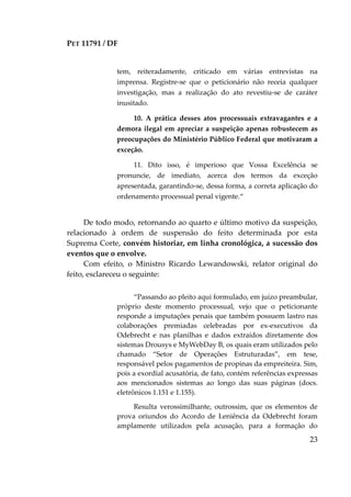 PET 11791 / DF
23
tem, reiteradamente, criticado em várias entrevistas na
imprensa. Registre-se que o peticionário não receia qualquer
investigação, mas a realização do ato revestiu-se de caráter
inusitado.
10. A prática desses atos processuais extravagantes e a
demora ilegal em apreciar a suspeição apenas robustecem as
preocupações do Ministério Público Federal que motivaram a
exceção.
11. Dito isso, é imperioso que Vossa Excelência se
pronuncie, de imediato, acerca dos termos da exceção
apresentada, garantindo-se, dessa forma, a correta aplicação do
ordenamento processual penal vigente.“
De todo modo, retornando ao quarto e último motivo da suspeição,
relacionado à ordem de suspensão do feito determinada por esta
Suprema Corte, convém historiar, em linha cronológica, a sucessão dos
eventos que o envolve.
Com efeito, o Ministro Ricardo Lewandowski, relator original do
feito, esclareceu o seguinte:
“Passando ao pleito aqui formulado, em juízo preambular,
próprio deste momento processual, vejo que o peticionante
responde a imputações penais que também possuem lastro nas
colaborações premiadas celebradas por ex-executivos da
Odebrecht e nas planilhas e dados extraídos diretamente dos
sistemas Drousys e MyWebDay B, os quais eram utilizados pelo
chamado “Setor de Operações Estruturadas”, em tese,
responsável pelos pagamentos de propinas da empreiteira. Sim,
pois a exordial acusatória, de fato, contém referências expressas
aos mencionados sistemas ao longo das suas páginas (docs.
eletrônicos 1.151 e 1.155).
Resulta verossimilhante, outrossim, que os elementos de
prova oriundos do Acordo de Leniência da Odebrecht foram
amplamente utilizados pela acusação, para a formação do
 