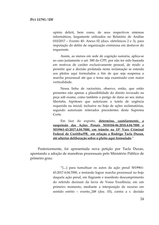 PET 11791 / DF
24
opinio delicti, bem como, de seus respectivos sistemas
informáticos, largamente utilizados no Relatório de Análise
010/2017 – Evento 40- Anexo 02 (docs. eletrônicos 2 e 3), para
imputação do delito de organização criminosa em desfavor do
requerente.
Assim, ao menos em sede de cognição sumária, aplica-se
ao caso justamente o art. 580 do CPP, por não ter sido baseada
em motivos de caráter exclusivamente pessoal, de modo a
permitir que a decisão prolatada nesta reclamação se estenda
aos pleitos aqui formulados a fim de que seja suspensa a
marcha processual até que o tema seja examinado com maior
verticalidade.
Nessa linha de raciocínio, observo, então, que estão
presentes não apenas a plausibilidade do direito invocado na
peça sob exame, como também o perigo de dano ao seu status
libertatis, hipóteses que autorizam a tutela de urgência
requerida na inicial, inclusive no bojo de ações reclamatórias,
segundo autorizam reiterados precedentes desta Suprema
Corte.
Em face do exposto, determino, cautelarmente, a
suspensão das Ações Penais 5018184-86.2018.4.04.7000 e
5019961-43.2017.4.04.7000, em trâmite na 13ª Vara Criminal
Federal de Curitiba/PR, em relação a Rodrigo Tacla Duran,
até ulterior deliberação sobre o pleito aqui formulado.”
Posteriormente, foi apresentada nova petição por Tacla Duran,
apontando a adoção de manobras processuais pelo Ministério Público de
primeiro grau:
“(...) para tumultuar os autos da ação penal 5019961-
43.2017.4.04.7000, e tentando lograr marcha processual no bojo
daquela ação penal, em flagrante e manifesto descumprimento
do referido decisum da lavra de Vossa Excelência, em um
primeiro momento, mediante a interposição de recurso em
sentido estrito – evento_248 (doc. 03), contra a r. decisão
 