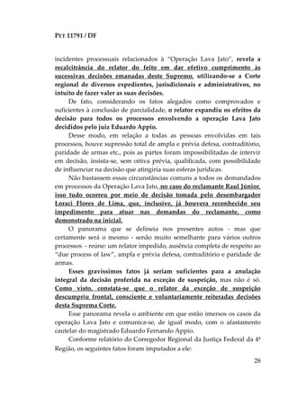PET 11791 / DF
28
incidentes processuais relacionados à “Operação Lava Jato”, revela a
recalcitrância do relator do feito em dar efetivo cumprimento às
sucessivas decisões emanadas deste Supremo, utilizando-se a Corte
regional de diversos expedientes, jurisdicionais e administrativos, no
intuito de fazer valer as suas decisões.
De fato, considerando os fatos alegados como comprovados e
suficientes à conclusão de parcialidade, o relator expandiu os efeitos da
decisão para todos os processos envolvendo a operação Lava Jato
decididos pelo juiz Eduardo Appio.
Desse modo, em relação a todas as pessoas envolvidas em tais
processos, houve supressão total de ampla e prévia defesa, contraditório,
paridade de armas etc., pois as partes foram impossibilitadas de intervir
em decisão, insista-se, sem oitiva prévia, qualificada, com possibilidade
de influenciar na decisão que atingiria suas esferas jurídicas.
Não bastassem essas circunstâncias comuns a todos os demandados
em processos da Operação Lava Jato, no caso do reclamante Raul Júnior,
isso tudo ocorreu por meio de decisão tomada pelo desembargador
Loraci Flores de Lima, que, inclusive, já houvera reconhecido seu
impedimento para atuar nas demandas do reclamante, como
demonstrado na inicial.
O panorama que se delineia nos presentes autos - mas que
certamente será o mesmo - senão muito semelhante para vários outros
processos - reúne: um relator impedido, ausência completa de respeito ao
“due process of law”, ampla e prévia defesa, contraditório e paridade de
armas.
Esses gravíssimos fatos já seriam suficientes para a anulação
integral da decisão proferida na exceção de suspeição, mas não é só.
Como visto, constata-se que o relator da exceção de suspeição
descumpriu frontal, consciente e voluntariamente reiteradas decisões
desta Suprema Corte.
Esse panorama revela o ambiente em que estão imersos os casos da
operação Lava Jato e comunica-se, de igual modo, com o afastamento
cautelar do magistrado Eduardo Fernando Appio.
Conforme relatório do Corregedor Regional da Justiça Federal da 4ª
Região, os seguintes fatos foram imputados a ele:
 