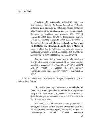 PET 11791 / DF
29
“Trata-se de expediente disciplinar que esta
Corregedoria Regional da Justiça Federal da 4ª Região
instaurou para apuração de fatos que podem configurar
infrações disciplinares praticadas por Juiz Federal, a partir
do que se verificou no processo SEI 0003142-
16.2023.4.04.8000 (doc. 6642981). Inicialmente, naquele
expediente 0003142-16.2023.4.04.8000 (doc. 6642981), o
desembargador federal Marcelo Malucelli noticiou que
em 13/04/2023 seu filho, João Eduardo Barreto Malucelli,
havia recebido ligação telefônica que entendia capaz de
‘evidenciar ameaças’ a ele direcionadas (doc. 6593519 do
SEI 0003142- 16.2023.4.04.8000; p. 1 do doc. 6642981).
Também encaminhou documentos relacionados à
ligação telefônica, inclusive gravação desta e atas notariais
a certificar o contexto dos fatos (docs. 6594054, 6594074,
6594107, 6594128 e 6594130 do SEI 0003142-
16.2023.4.04.8000; docs. 6642987, 6642988 e 6642983 deste
SEI).”
Ainda de acordo com relatório do Corregedor Regional da Justiça
Federal da 4ª Região:
“É preciso, pois, aqui apresentar a cronologia dos
fatos que já foram apurados no âmbito deste expediente,
porque são estes fatos que justificam as providências
disciplinares que estão sendo propostas à Corte Especial
Administrativa, a saber:
Em 12/04/2023, a 8ª Turma dá parcial provimento às
correições parciais contra decisões proferidas pelo juiz
federal Eduardo Fernando Appio, com voto de relatoria do
Desembargador Federal Marcelo Malucelli,
 