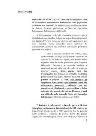 PET 11791 / DF
3
Deputado FRANCISCO APPIO constaria da “indigitada lista
de autoridades supostamente beneficiadas com pagamento
realizados pela empresa”, de acordo com as planilhas extraídas
do Sistema Drousys, pertencente ao Setor de Operações
Estruturadas da Construtora Odebrecht.
6. Curiosamente, a decisão combatida reconhece que a
legalidade dessas planilhas é objeto de ampla discussão perante
este Egrégio STF, bem como que diversas ações penais em que
essas planilhas foram utilizadas como elementos de
convencimento já teriam sido suspensas por decisões proferidas
por esta Corte. Veja-se:
Como já destacado outrora, não se trata, aqui,
evidentemente, de traçar qualquer nota a respeito da
conduta do Sr. Francisco Appio, nem mesmo sobre
supostas irregularidades praticadas pela Empresa
Odebrecht. Tampouco se pretende analisar a
veracidade de tais fatos, que não estão em cotejo no
presente julgado. Aliás, grande parte das
investigações relacionadas às delações realizadas
pelos executivos daquela empresa estão sob análise
perante o próprio C. STF, que inclusive já
suspendeu ações penais que possuem lastro nas
colaborações premiadas celebradas por ex-
executivos da Odebrecht e nas planilhas e dados
extraídos diretamente do sistema Drousys, o qual
era utilizado pelo chamado "Setor de Operações
Estruturadas". (decisão reclamada, p. 30/46)
7. Portanto, é indisputável o fato de que o e. Relator
tinha pleno conhecimento das decisões deste STF relativas ao
tema. Porém, mesmo assim, o TRF4 ignorou o fato de que esta
Corte declarou a ilicitude da prova, diante das graves
ilegalidades cometidas pelo MPF na sua obtenção, utilizando-a
 