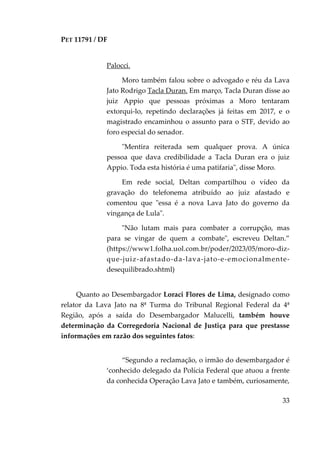 PET 11791 / DF
33
Palocci.
Moro também falou sobre o advogado e réu da Lava
Jato Rodrigo Tacla Duran. Em março, Tacla Duran disse ao
juiz Appio que pessoas próximas a Moro tentaram
extorqui-lo, repetindo declarações já feitas em 2017, e o
magistrado encaminhou o assunto para o STF, devido ao
foro especial do senador.
"Mentira reiterada sem qualquer prova. A única
pessoa que dava credibilidade a Tacla Duran era o juiz
Appio. Toda esta história é uma patifaria", disse Moro.
Em rede social, Deltan compartilhou o vídeo da
gravação do telefonema atribuído ao juiz afastado e
comentou que "essa é a nova Lava Jato do governo da
vingança de Lula".
"Não lutam mais para combater a corrupção, mas
para se vingar de quem a combate", escreveu Deltan.”
(https://www1.folha.uol.com.br/poder/2023/05/moro-diz-
que-juiz-afastado-da-lava-jato-e-emocionalmente-
desequilibrado.shtml)
Quanto ao Desembargador Loraci Flores de Lima, designado como
relator da Lava Jato na 8ª Turma do Tribunal Regional Federal da 4ª
Região, após a saída do Desembargador Malucelli, também houve
determinação da Corregedoria Nacional de Justiça para que prestasse
informações em razão dos seguintes fatos:
“Segundo a reclamação, o irmão do desembargador é
‘conhecido delegado da Polícia Federal que atuou a frente
da conhecida Operação Lava Jato e também, curiosamente,
 