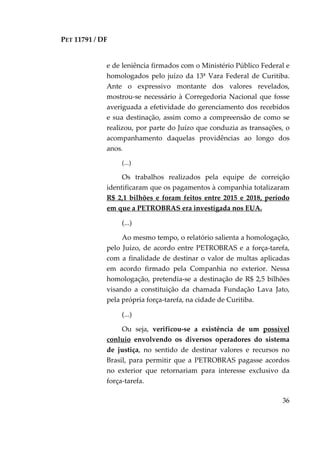 PET 11791 / DF
36
e de leniência firmados com o Ministério Público Federal e
homologados pelo juízo da 13ª Vara Federal de Curitiba.
Ante o expressivo montante dos valores revelados,
mostrou-se necessário à Corregedoria Nacional que fosse
averiguada a efetividade do gerenciamento dos recebidos
e sua destinação, assim como a compreensão de como se
realizou, por parte do Juízo que conduzia as transações, o
acompanhamento daquelas providências ao longo dos
anos.
(...)
Os trabalhos realizados pela equipe de correição
identificaram que os pagamentos à companhia totalizaram
R$ 2,1 bilhões e foram feitos entre 2015 e 2018, período
em que a PETROBRAS era investigada nos EUA.
(...)
Ao mesmo tempo, o relatório salienta a homologação,
pelo Juízo, de acordo entre PETROBRAS e a força-tarefa,
com a finalidade de destinar o valor de multas aplicadas
em acordo firmado pela Companhia no exterior. Nessa
homologação, pretendia-se a destinação de R$ 2,5 bilhões
visando a constituição da chamada Fundação Lava Jato,
pela própria força-tarefa, na cidade de Curitiba.
(...)
Ou seja, verificou-se a existência de um possível
conluio envolvendo os diversos operadores do sistema
de justiça, no sentido de destinar valores e recursos no
Brasil, para permitir que a PETROBRAS pagasse acordos
no exterior que retornariam para interesse exclusivo da
força-tarefa.
 