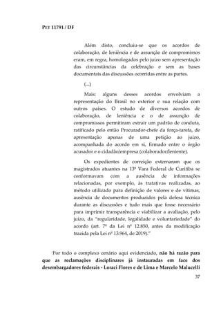 PET 11791 / DF
37
Além disto, concluiu-se que os acordos de
colaboração, de leniência e de assunção de compromissos
eram, em regra, homologados pelo juízo sem apresentação
das circunstâncias da celebração e sem as bases
documentais das discussões ocorridas entre as partes.
(...)
Mais: alguns desses acordos envolviam a
representação do Brasil no exterior e sua relação com
outros países. O estudo de diversos acordos de
colaboração, de leniência e o de assunção de
compromissos permitiram extrair um padrão de conduta,
ratificado pelo então Procurador-chefe da força-tarefa, de
apresentação apenas de uma petição ao juízo,
acompanhada do acordo em si, firmado entre o órgão
acusador e o cidadão/empresa (colaborador/leniente).
Os expedientes de correição externaram que os
magistrados atuantes na 13ª Vara Federal de Curitiba se
conformavam com a ausência de informações
relacionadas, por exemplo, às tratativas realizadas, ao
método utilizado para definição de valores e de vítimas,
ausência de documentos produzidos pela defesa técnica
durante as discussões e tudo mais que fosse necessário
para imprimir transparência e viabilizar a avaliação, pelo
juízo, da “regularidade, legalidade e voluntariedade” do
acordo (art. 7º da Lei nº 12.850, antes da modificação
trazida pela Lei nº 13.964, de 2019).”
Por todo o complexo cenário aqui evidenciado, não há razão para
que as reclamações disciplinares já instauradas em face dos
desembargadores federais - Loraci Flores e de Lima e Marcelo Malucelli
 
