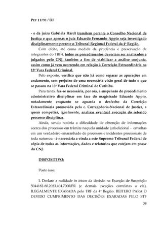 PET 11791 / DF
38
- e da juíza Gabriela Hardt tramitem perante o Conselho Nacional de
Justiça e que apenas o juiz Eduardo Fernando Appio seja investigado
disciplinarmente perante o Tribunal Regional Federal da 4ª Região.
Com efeito, até como medida de prudência e preservação de
integrantes do TRF4, todos os procedimentos deveriam ser analisados e
julgados pelo CNJ, também a fim de viabilizar a análise conjunta,
assim como já vem ocorrendo em relação à Correição Extraordinária na
13ª Vara Federal Criminal.
Pelo exposto, verifico que não há como separar as apurações em
andamento, sem prejuízo de uma necessária visão geral de tudo o que
se passou na 13ª Vara Federal Criminal de Curitiba.
Para tanto, faz-se necessária, por ora, a suspensão do procedimento
administrativo disciplinar em face do magistrado Eduardo Appio,
notadamente enquanto se aguarda o desfecho da Correição
Extraordinária promovida pela c. Corregedoria-Nacional de Justiça, a
quem competirá, igualmente, analisar eventual avocação do referido
processo disciplinar.
Ainda, sendo notória a dificuldade de obtenção de informações
acerca dos processos em trâmite naquela unidade jurisdicional - envoltas
em um verdadeiro emaranhado de processos e incidentes processuais de
toda natureza - é necessária a vinda a este Supremo Tribunal Federal de
cópia de todas as informações, dados e relatórios que estejam em posse
do CNJ.
DISPOSITIVO:
Posto isso:
I. Declaro a nulidade in totum da decisão na Exceção de Suspeição
5044182-80.2023.404.7000/PR (e demais exceções correlatas a ela),
ILEGALMENTE EXARADA pelo TRF da 4ª Região. REITERO PARA O
DEVIDO CUMPRIMENTO DAS DECISÕES EXARADAS PELO STF
 