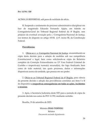 PET 11791 / DF
39
ACIMA JÁ REFERIDAS, sob pena de nulidade de ofício.
II. Suspendo o andamento do processo administrativo disciplinar em
face do magistrado Eduardo Fernando Appio, em trâmite na
Corregedoria-Geral do Tribunal Regional Federal da 4ª Região, sem
prejuízo da eventual avocação pela c. Corregedoria-Nacional de Justiça,
nos termos do disposto no artigo 103-B, § 4º, inciso III, da Constituição
Federal.
Providências:
1. Oficie-se o e. Corregedor-Nacional de Justiça, encaminhando-se
cópia desta decisão para a adoção de medidas sob sua competência
Constitucional e legal, bem como solicitando-se cópia do Relatório
completo da Correição Extraordinária na 13ª Vara Federal Criminal de
Curitiba e respectiva(s) turma(s) recursal(is), tão logo finalizado, bem
como de todo material, tais quais processos, dados e informações
disponíveis acerca da unidade, que possua em seu poder.
2. Oficie-se ao Tribunal Regional Federal da 4ª Região, para ciência
da presente decisão e adoção das providências correlatas aos itens I e II
do dispositivo e respectivas consequências em todas as ações, incidentes
e recursos.
3. Após, à Secretaria Judiciária deste STF para a juntada de cópia da
presente decisão nos autos da PET 11.793, mediante certidão.
Brasília, 19 de setembro de 2023.
Ministro DIAS TOFFOLI
Relator
Documento assinado digitalmente
 