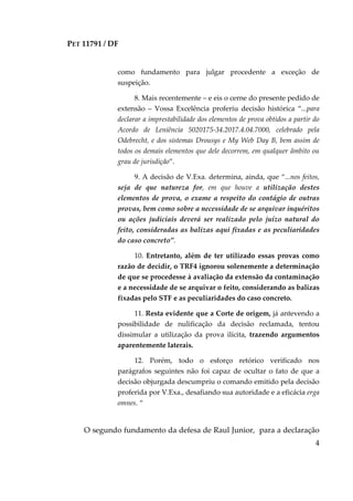 PET 11791 / DF
4
como fundamento para julgar procedente a exceção de
suspeição.
8. Mais recentemente – e eis o cerne do presente pedido de
extensão – Vossa Excelência proferiu decisão histórica “...para
declarar a imprestabilidade dos elementos de prova obtidos a partir do
Acordo de Leniência 5020175-34.2017.4.04.7000, celebrado pela
Odebrecht, e dos sistemas Drousys e My Web Day B, bem assim de
todos os demais elementos que dele decorrem, em qualquer âmbito ou
grau de jurisdição”.
9. A decisão de V.Exa. determina, ainda, que “...nos feitos,
seja de que natureza for, em que houve a utilização destes
elementos de prova, o exame a respeito do contágio de outras
provas, bem como sobre a necessidade de se arquivar inquéritos
ou ações judiciais deverá ser realizado pelo juízo natural do
feito, consideradas as balizas aqui fixadas e as peculiaridades
do caso concreto”.
10. Entretanto, além de ter utilizado essas provas como
razão de decidir, o TRF4 ignorou solenemente a determinação
de que se procedesse à avaliação da extensão da contaminação
e a necessidade de se arquivar o feito, considerando as balizas
fixadas pelo STF e as peculiaridades do caso concreto.
11. Resta evidente que a Corte de origem, já antevendo a
possibilidade de nulificação da decisão reclamada, tentou
dissimular a utilização da prova ilícita, trazendo argumentos
aparentemente laterais.
12. Porém, todo o esforço retórico verificado nos
parágrafos seguintes não foi capaz de ocultar o fato de que a
decisão objurgada descumpriu o comando emitido pela decisão
proferida por V.Exa., desafiando sua autoridade e a eficácia erga
omnes. “
O segundo fundamento da defesa de Raul Junior, para a declaração
 